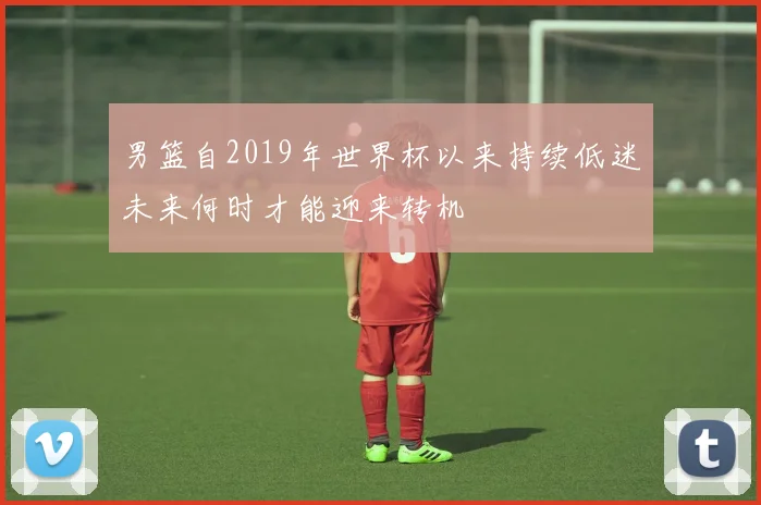 男篮自2019年世界杯以来持续低迷未来何时才能迎来转机
