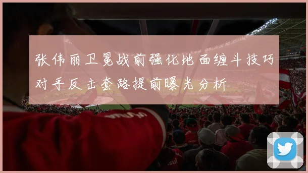 张伟丽卫冕战前强化地面缠斗技巧对手反击套路提前曝光分析