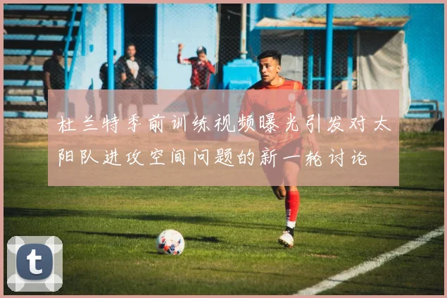 杜兰特季前训练视频曝光引发对太阳队进攻空间问题的新一轮讨论