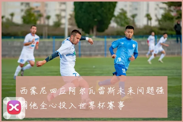 西蒙尼回应阿尔瓦雷斯未来问题强调他全心投入世界杯赛事