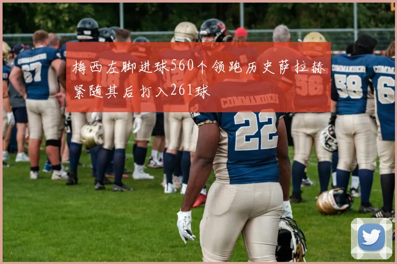 梅西左脚进球560个领跑历史萨拉赫紧随其后打入261球