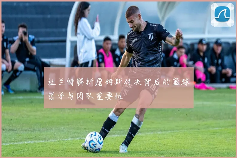 杜兰特解析詹姆斯对决背后的篮球哲学与团队重要性