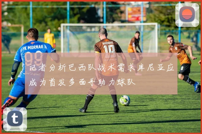 记者分析巴西队战术需求库尼亚应成为首发多面手助力球队