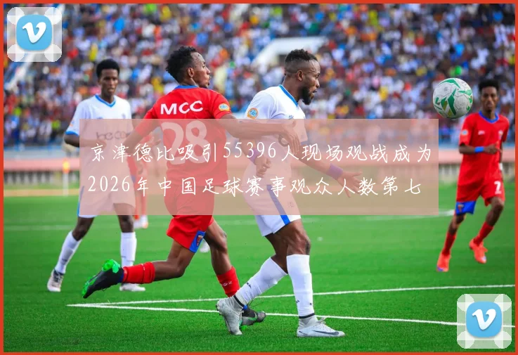 京津德比吸引55396人现场观战成为2026年中国足球赛事观众人数第七位