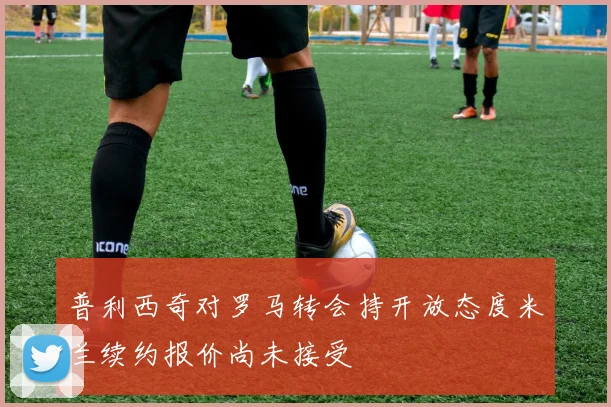 普利西奇对罗马转会持开放态度米兰续约报价尚未接受