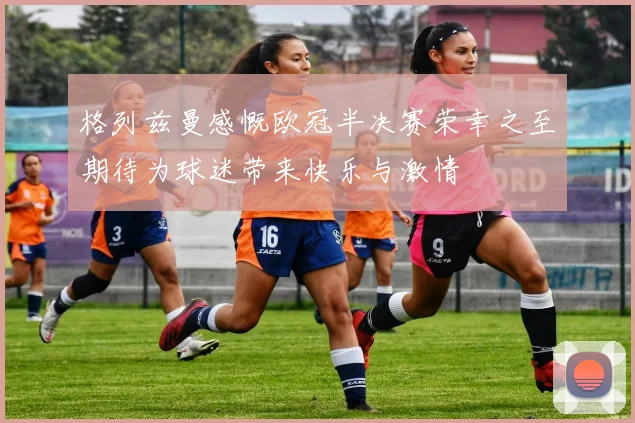 格列兹曼感慨欧冠半决赛荣幸之至期待为球迷带来快乐与激情