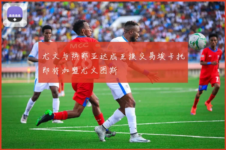 尤文与热那亚达成互换交易埃卡托即将加盟尤文图斯