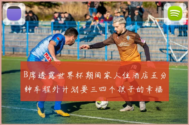 B席透露世界杯期间家人住酒店五分钟车程外计划要三四个孩子的幸福生活