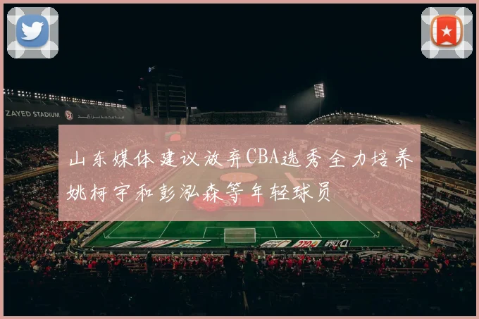 山东媒体建议放弃CBA选秀全力培养姚柯宇和彭泓森等年轻球员