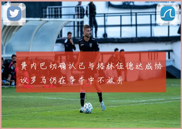 费内巴切确认已与格林伍德达成协议罗马仍在争夺中不放弃