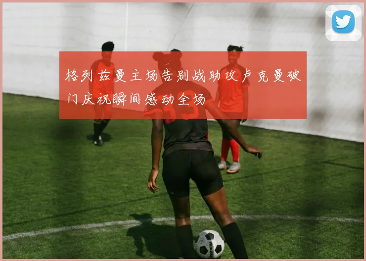 格列兹曼主场告别战助攻卢克曼破门庆祝瞬间感动全场