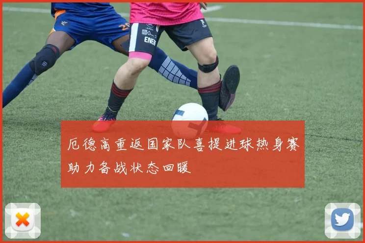厄德高重返国家队喜提进球热身赛助力备战状态回暖