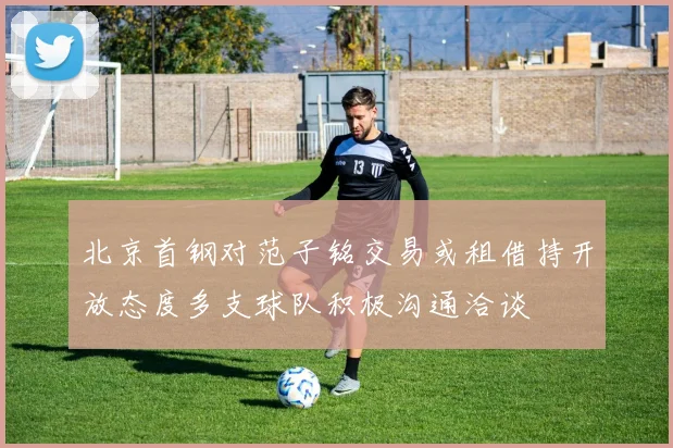 北京首钢对范子铭交易或租借持开放态度多支球队积极沟通洽谈