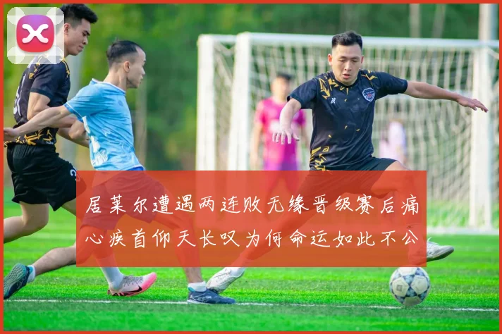 居莱尔遭遇两连败无缘晋级赛后痛心疾首仰天长叹为何命运如此不公