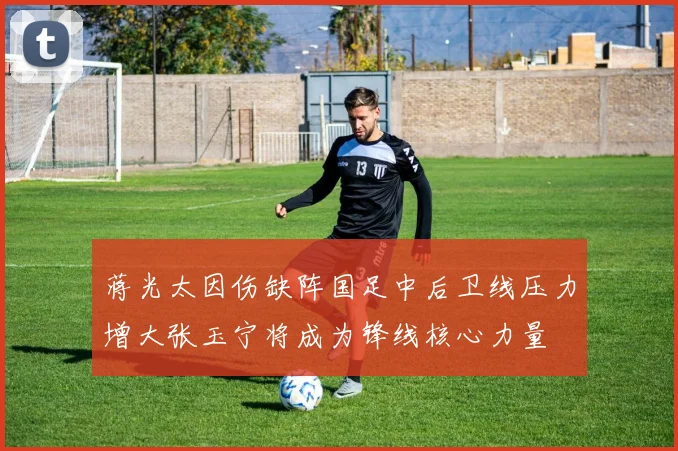 蒋光太因伤缺阵国足中后卫线压力增大张玉宁将成为锋线核心力量