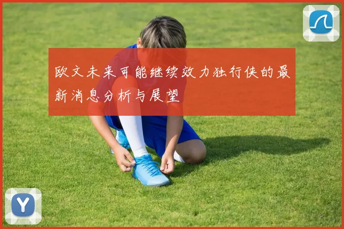 欧文未来可能继续效力独行侠的最新消息分析与展望
