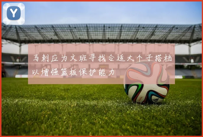 马刺应为文班寻找合适大个子搭档以增强篮板保护能力