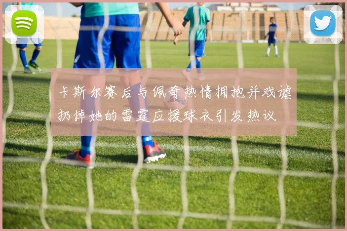 卡斯尔赛后与佩奇热情拥抱并戏谑扔掉她的雷霆应援球衣引发热议