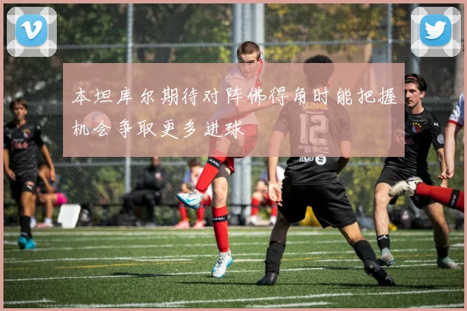 本坦库尔期待对阵佛得角时能把握机会争取更多进球