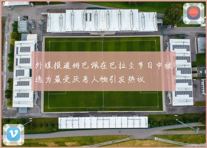 外媒报道姆巴佩在巴拉圭节日中被选为最受厌恶人物引发热议