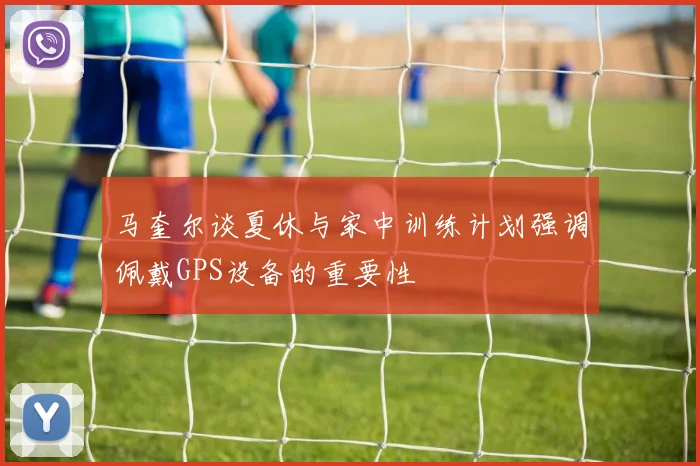 马奎尔谈夏休与家中训练计划强调佩戴GPS设备的重要性