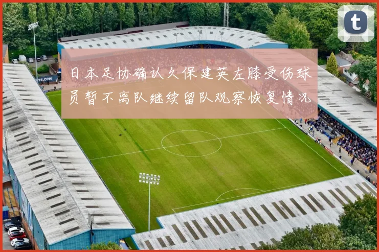 日本足协确认久保建英左膝受伤球员暂不离队继续留队观察恢复情况