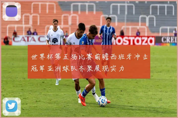 世界杯第五场比赛前瞻西班牙冲击冠军亚洲球队齐聚展现实力