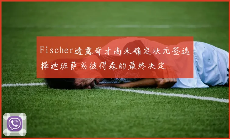 Fischer透露奇才尚未确定状元签选择迪班萨或彼得森的最终决定