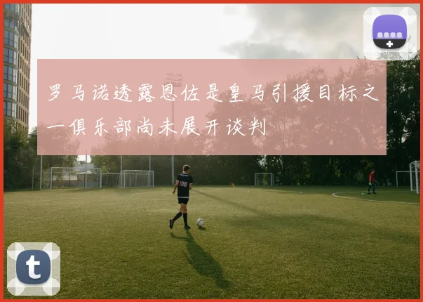 罗马诺透露恩佐是皇马引援目标之一俱乐部尚未展开谈判