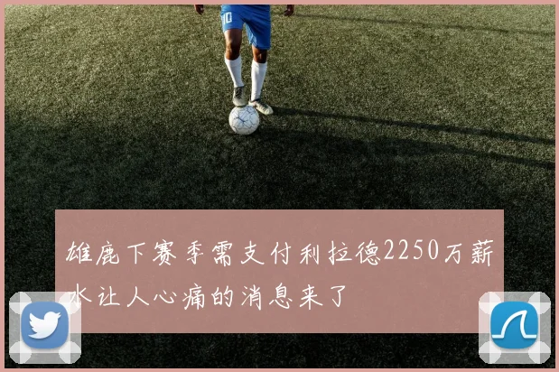 雄鹿下赛季需支付利拉德2250万薪水让人心痛的消息来了